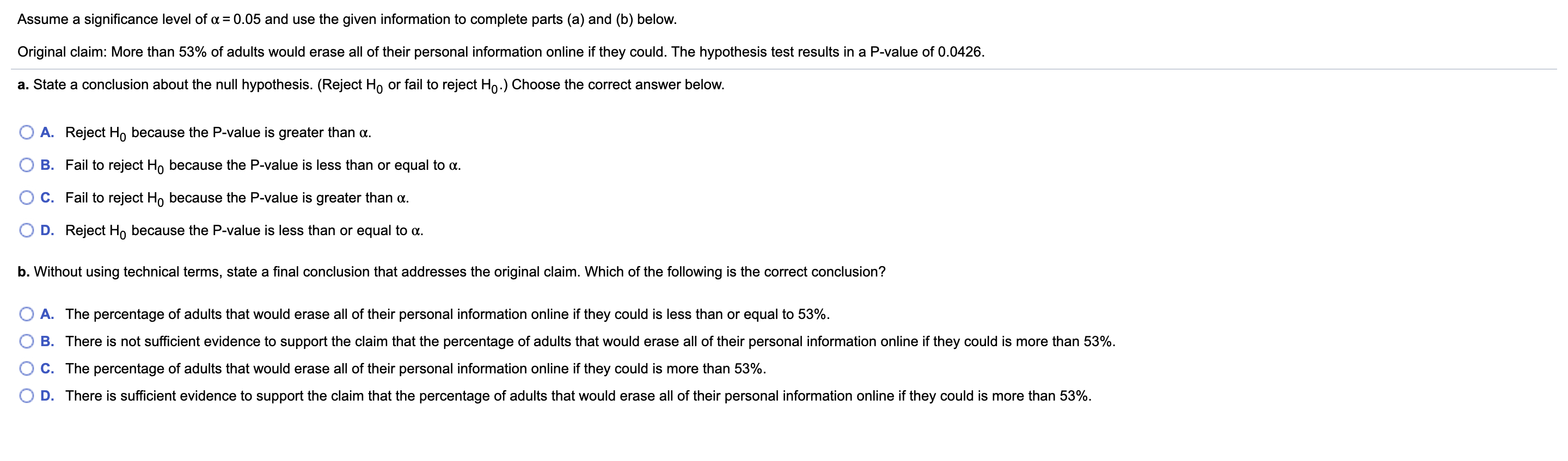 Assume a significance level of a = 0.05 and use the given information to complete parts (a) and (b) below.
Original claim: More than 53% of adults would erase all of their personal information online if they could. The hypothesis test results in a P-value of 0.0426.
a. State a conclusion about the null hypothesis. (Reject H, or fail to reject Ho.) Choose the correct answer below.
A. Reject Ho because the P-value is greater than a.
B. Fail to reject Ho because the P-value is less than or equal to a.
C. Fail to reject H, because the P-value is greater than a.
D. Reject Ho because the P-value is less than or equal to a.
b. Without using technical terms, state a final conclusion that addresses the original claim. Which of the following is the correct conclusion?
A. The percentage of adults that would erase all of their personal information online if they could is less than or equal to 53%.
B. There is not sufficient evidence to support the claim that the percentage of adults that would erase all of their personal information online if they could is more than 53%.
C. The percentage of adults that would erase all of their personal information online if they could is more than 53%.
D. There is sufficient evidence to support the claim that the percentage of adults that would erase all of their personal information online if they could is more than 53%.
