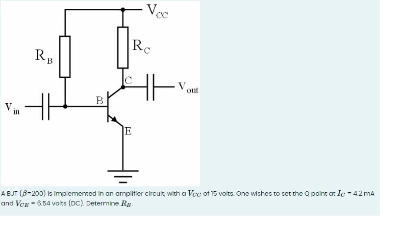 RB
RC
Vcc
V
in
H
B
E
out
A BJT (ẞ=200) is implemented in an amplifier circuit, with a Vcc of 15 volts. One wishes to set the Q point at Ic = 4.2 mA
and VCE = 6.54 volts (DC). Determine RB-
