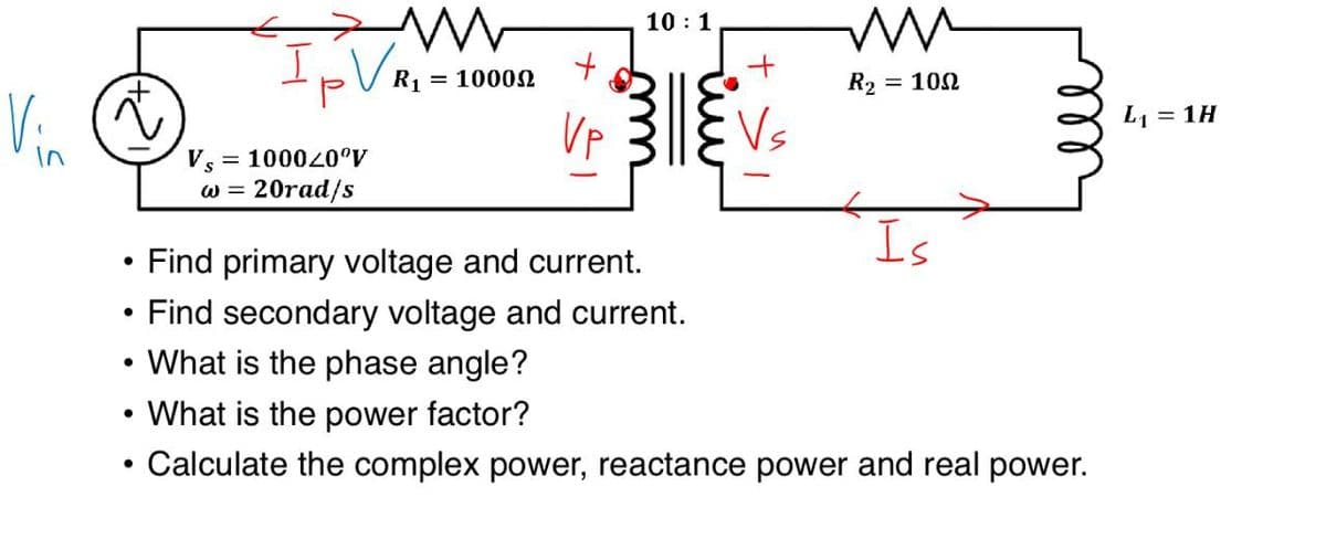 Vi
•
•
+
Vs
www
IV
= 1000-0°Ꮴ
W = 20rad/s
10:1
+
R1
= 10000
ли
R₂ = 100
Vp
Vs
Is
Find primary voltage and current.
Find secondary voltage and current.
• What is the phase angle?
• What is the power factor?
•
Calculate the complex power, reactance power and real power.
L₁ = 1H