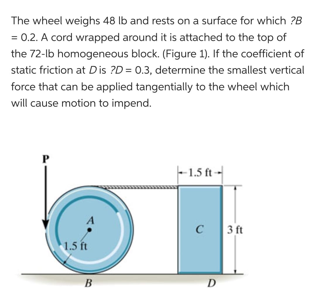 The wheel weighs 48 lb and rests on a surface for which ?B
= 0.2. A cord wrapped around it is attached to the top of
the 72-lb homogeneous block. (Figure 1). If the coefficient of
static friction at Dis ?D= 0.3, determine the smallest vertical
force that can be applied tangentially to the wheel which
will cause motion to impend.
P
A
1.5 ft
B
-1.5 ft--
C
D
3 ft