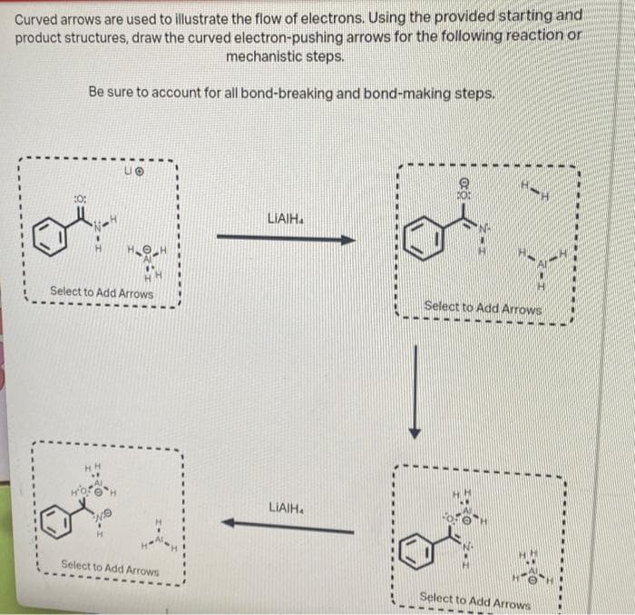 Curved arrows are used to illustrate the flow of electrons. Using the provided starting and
product structures, draw the curved electron-pushing arrows for the following reaction or
mechanistic steps.
Be sure to account for all bond-breaking and bond-making steps.
:0:
Select to Add Arrows
HH
LO
H
Select to Add Arrows
LIAIH
LIAIH
**
How H
Select to Add Arrows
Select to Add Arrows