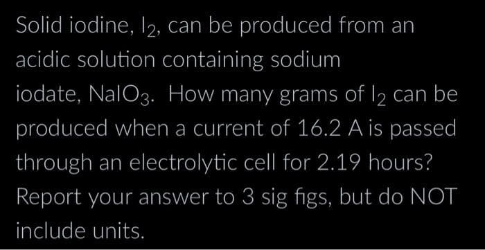 Solid iodine, 12, can be produced from an
acidic solution containing sodium
iodate, NalO3. How many grams of 12 can be
produced when a current of 16.2 A is passed
through an electrolytic cell for 2.19 hours?
Report your answer to 3 sig figs, but do NOT
include units.