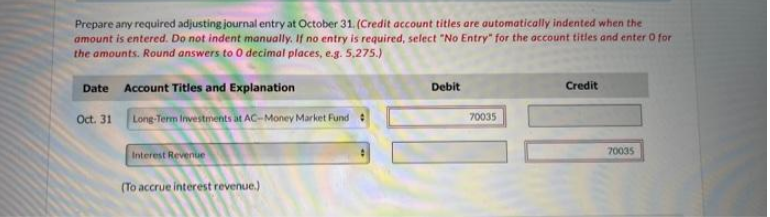 Prepare any required adjusting journal entry at October 31. (Credit account titles are automatically indented when the
amount is entered. Do not indent manually. If no entry is required, select "No Entry" for the account titles and enter O for
the amounts. Round answers to 0 decimal places, e.g. 5,275.)
Date Account Titles and Explanation
Oct. 31
Long-Term Investments at AC-Money Market Fund
Interest Revenue
(To accrue interest revenue.)
Debit
70035
Credit
70035