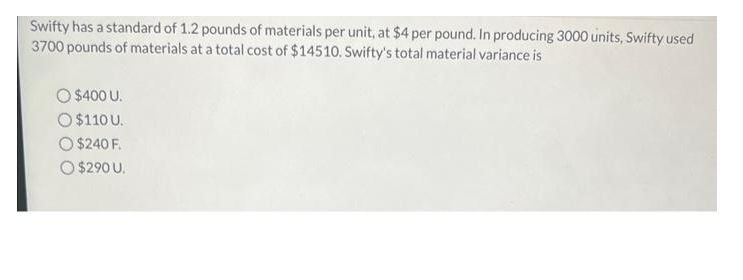 Swifty has a standard of 1.2 pounds of materials per unit, at $4 per pound. In producing 3000 units, Swifty used
3700 pounds of materials at a total cost of $14510. Swifty's total material variance is
O $400 U.
$110 U.
$240 F.
Ⓒ$290 U.
