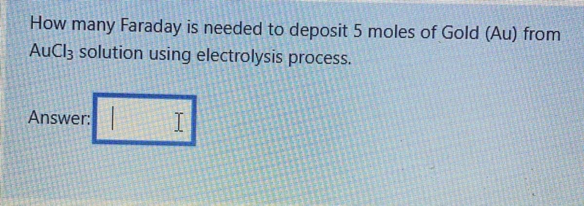 How many Faraday is needed to deposit 5 moles of Gold (Au) from
AuCl3 solution using electrolysis process.
Answer:
