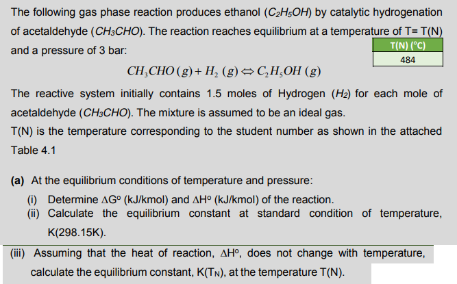 The following gas phase reaction produces ethanol (C2H;OH) by catalytic hydrogenation
of acetaldehyde (CH;CHO). The reaction reaches equilibrium at a temperature of T= T(N)
T(N) (°C)
and a pressure of 3 bar:
484
CH;CHO (g)+ H, (g)→ C,H,OH (g)
The reactive system initially contains 1.5 moles of Hydrogen (H2) for each mole of
acetaldehyde (CH3CHO). The mixture is assumed to be an ideal gas.
T(N) is the temperature corresponding to the student number as shown in the attached
Table 4.1
(a) At the equilibrium conditions of temperature and pressure:
(i) Determine AG° (kJ/kmol) and AH° (kJ/kmol) of the reaction.
(ii) Calculate the equilibrium constant at standard condition of temperature,
K(298.15K).
(iii) Assuming that the heat of reaction, AHº, does not change with temperature,
calculate the equilibrium constant, K(Tn), at the temperature T(N).
