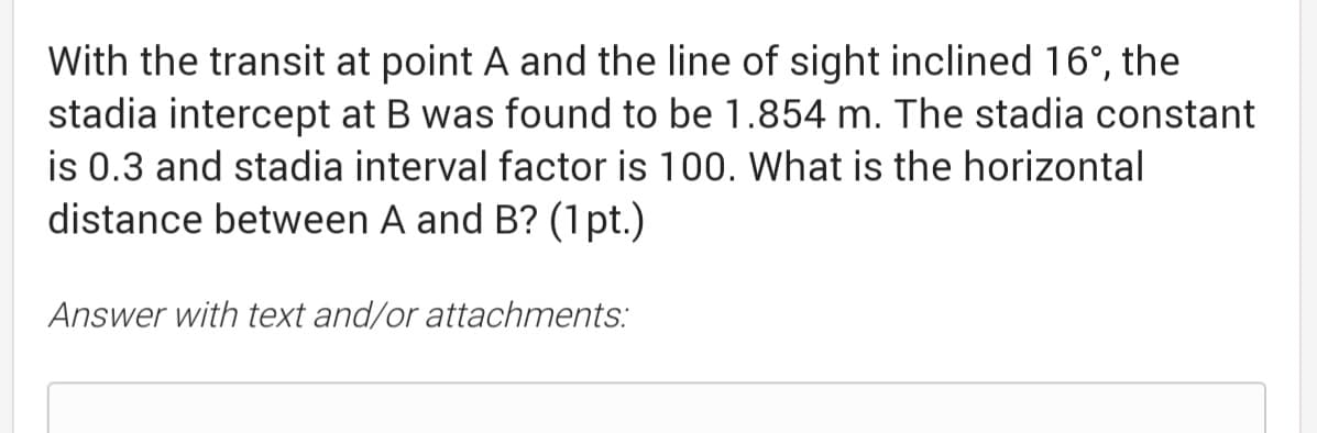 With the transit at point A and the line of sight inclined 16°, the
stadia intercept at B was found to be 1.854 m. The stadia constant
is 0.3 and stadia interval factor is 100. What is the horizontal
distance between A and B? (1pt.)
Answer with text and/or attachments:
