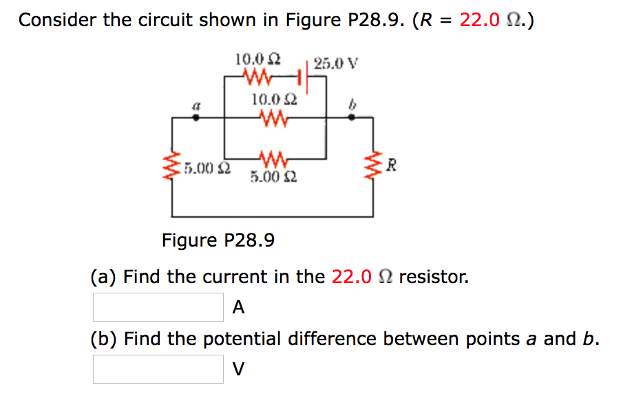 Consider the circuit shown in Figure P28.9. (R = 22.0 N.)
10.0 2
25.0 V
10.0 2
5.00 2
5.00 2
Figure P28.9
(a) Find the current in the 22.0 N resistor.
A
(b) Find the potential difference between points a and b.
