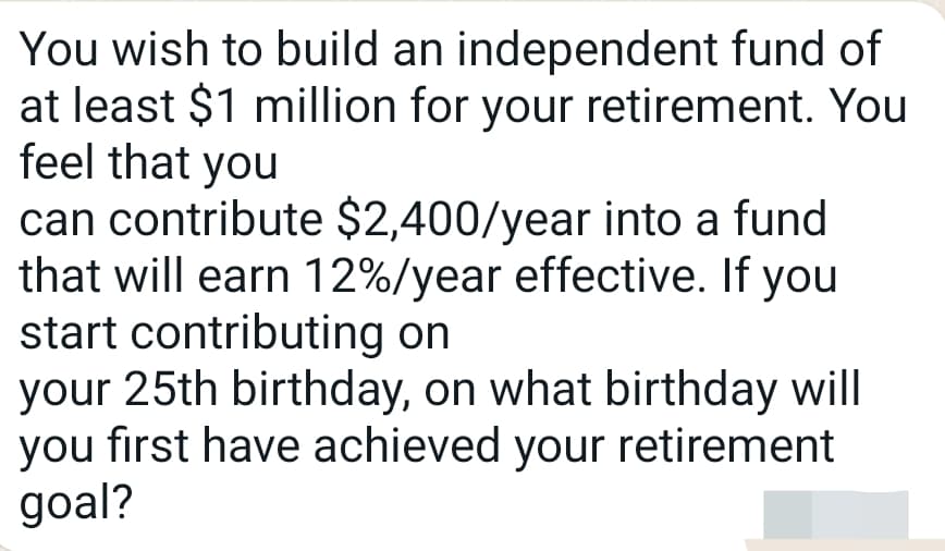 You wish to build an independent fund of
at least $1 million for your retirement. You
feel that you
can contribute $2,400/year into a fund
that will earn 12%/year effective. If you
start contributing on
your 25th birthday, on what birthday will
you first have achieved your retirement
goal?