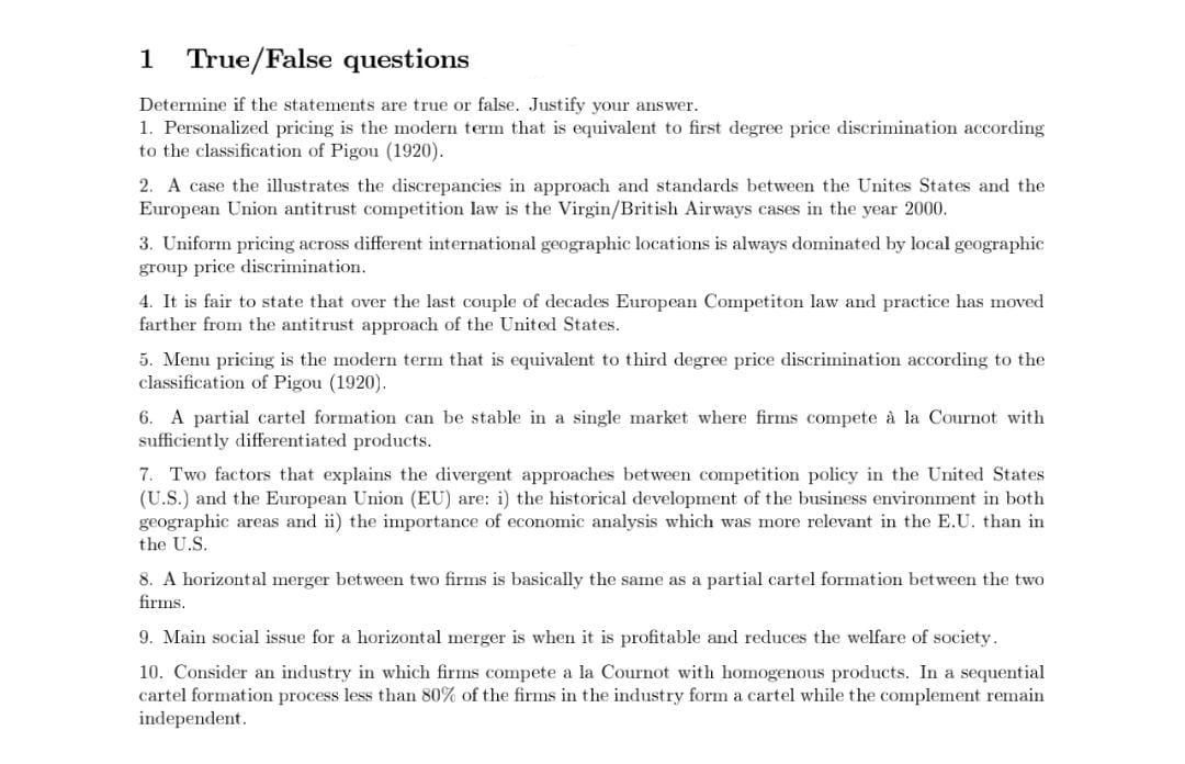 1
True/False questions
Determine if the statements are true or false. Justify your answer.
1. Personalized pricing is the modern term that is equivalent to first degree price discrimination according
to the classification of Pigou (1920).
2. A case the illustrates the discrepancies in approach and standards between the Unites States and the
European Union antitrust competition law is the Virgin/British Airways cases in the year 2000.
3. Uniform pricing across different international geographic locations is always dominated by local geographic
group price discrimination.
4. It is fair to state that over the last couple of decades European Competiton law and practice has moved
farther from the antitrust approach of the United States.
5. Menu pricing is the modern term that is equivalent to third degree price discrimination according to the
classification of Pigou (1920).
6. A partial cartel formation can be stable in a single market where firms compete à la Cournot with
sufficiently differentiated products.
7. Two factors that explains the divergent approaches between competition policy in the United States
(U.S.) and the European Union (EU) are: i) the historical development of the business environment in both
geographic areas and ii) the importance of economic analysis which was more relevant in the E.U. than in
the U.S.
8. A horizontal merger between two firms is basically the same as a partial cartel formation between the two
firms.
9. Main social issue for a horizontal merger is when it is profitable and reduces the welfare of society.
10. Consider an industry in which firms compete a la Cournot with homogenous products. In a sequential
cartel formation process less than 80% of the firms in the industry form a cartel while the complement remain
independent.
