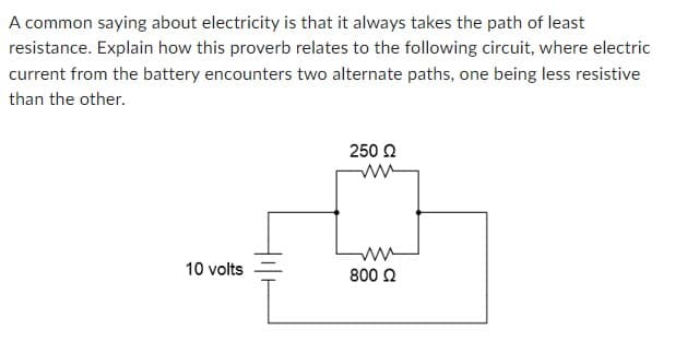 A common saying about electricity is that it always takes the path of least
resistance. Explain how this proverb relates to the following circuit, where electric
current from the battery encounters two alternate paths, one being less resistive
than the other.
10 volts
250 Ω
800 Ω