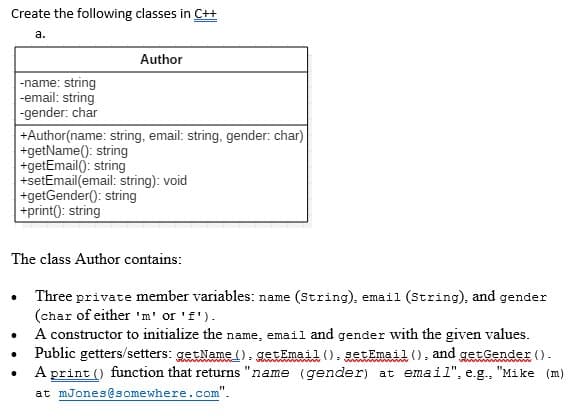 Create the following classes in C++
a.
.
-name: string
-email: string
-gender: char
.
Author
+Author(name: string, email: string, gender: char)
+getName(): string
+getEmail(): string
The class Author contains:
+setEmail(email: string): void
+getGender(): string
+print(): string
Three private member variables: name (String), email (String), and gender
(char of either 'm' or 'f').
A constructor to initialize the name, email and gender with the given values.
Public getters/setters: getName().getEmail().setEmail(), and getGender ().
A print () function that returns "name (gender) at email", e.g., "Mike (m)
at mJones@somewhere.com".