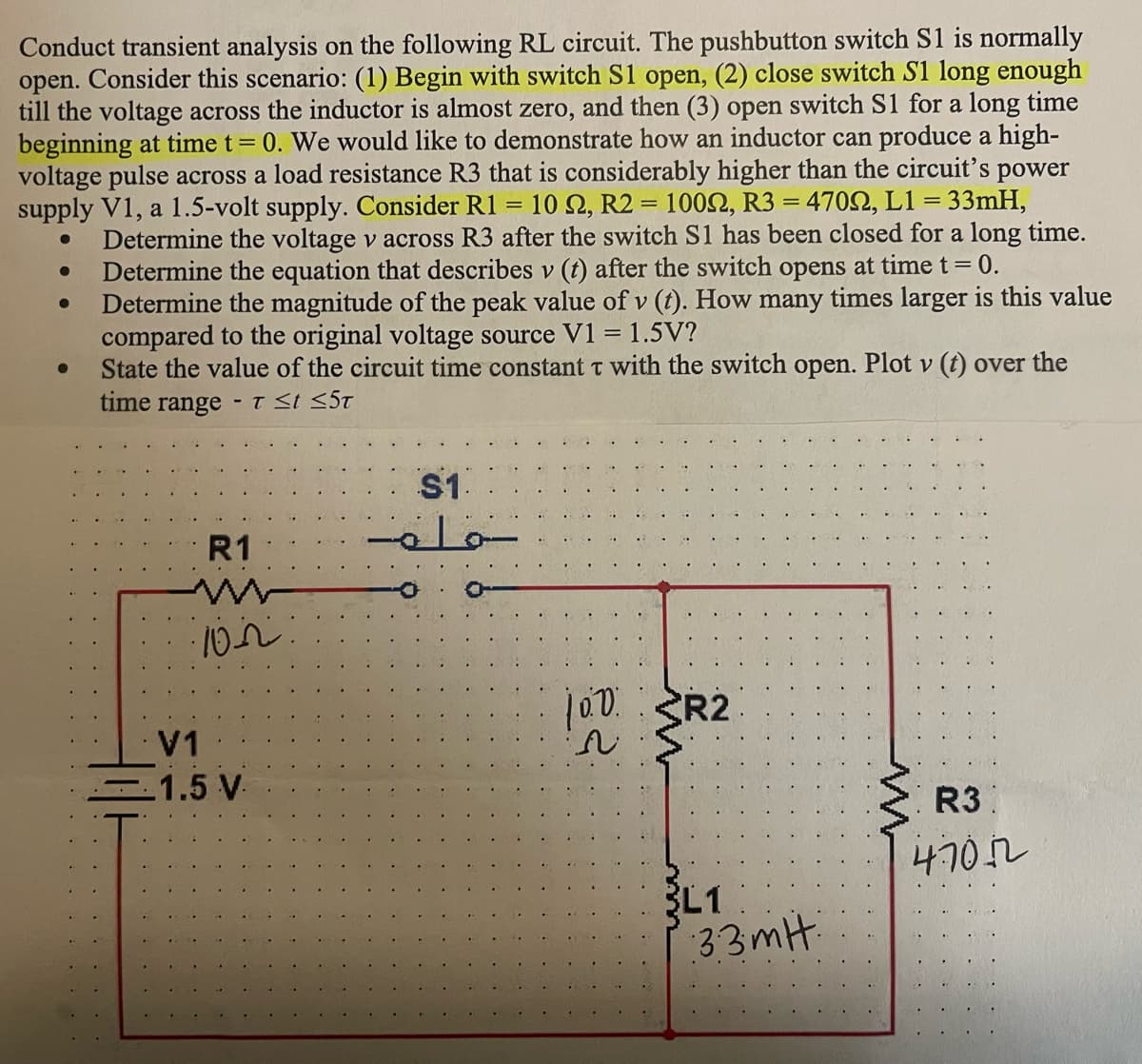 Conduct transient analysis on the following RL circuit. The pushbutton switch S1 is normally
open. Consider this scenario: (1) Begin with switch S1 open, (2) close switch S1 long enough
till the voltage across the inductor is almost zero, and then (3) open switch S1 for a long time
beginning at time t = 0. We would like to demonstrate how an inductor can produce a high-
voltage pulse across a load resistance R3 that is considerably higher than the circuit's power
supply V1, a 1.5-volt supply. Consider R1 = 10 22, R2 = 10022, R3 = 47022, L1 = 33mH,
Determine the voltage v across R3 after the switch S1 has been closed for a long time.
Determine the equation that describes v (t) after the switch opens at time t = 0.
Determine the magnitude of the peak value of v (t). How many times larger is this value
compared to the original voltage source V1 = 1.5V?
State the value of the circuit time constant T with the switch open. Plot v (t) over the
time range
●
●
-
T ≤t ≤5T
R1
www
102
V1
1.5 V.
S1.
مام
100 SR2
N
3L1
33mH:
ww
R3
47072