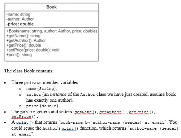 -name: string
-author: Author
-price: double
Book
+Book(name: string, author: Author, price: double)
+getName(): string
+getAuthhor(): Author
+getPrice(): double
+setPrice (price: double): void
+print(): string
The class Book contains:
Three private member variables:
0
name (String),
0
author (an instance of the Author class we have just created, assume book
has exactly one author),
0 price (double).
The public getters and setters: getName().getAuthor ().getPrice ().
set Price ().
A print () that returns "book-name by author-name (gender) at email". You
could reuse the Author's print () function, which returns "author-name (gender)
at email".