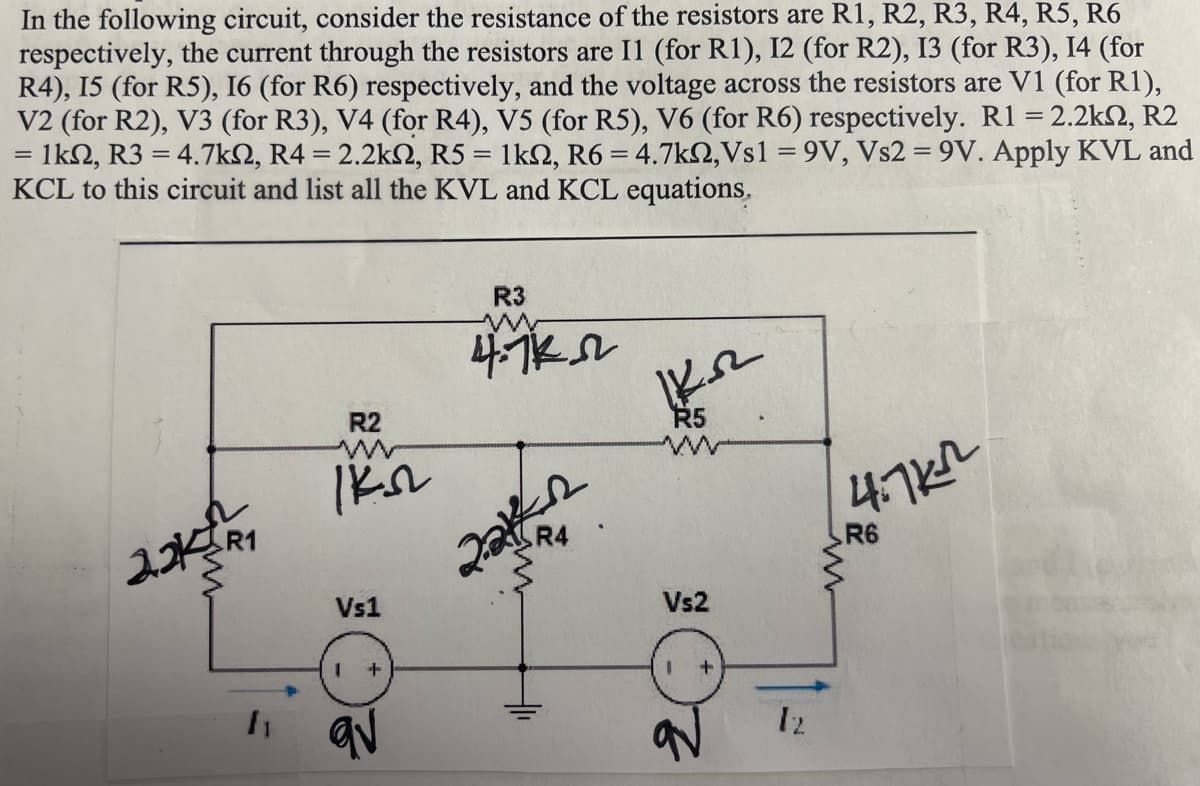 In the following circuit, consider the resistance of the resistors are R1, R2, R3, R4, R5, R6
respectively, the current through the resistors are 11 (for R1), 12 (for R2), I3 (for R3), 14 (for
R4), 15 (for R5), I6 (for R6) respectively, and the voltage across the resistors are V1 (for R1),
V2 (for R2), V3 (for R3), V4 (for R4), V5 (for R5), V6 (for R6) respectively. R1 = 2.2k2, R2
1km, R3 = 4.7km, R4 = 2.2k2, R5 = 1k22, R6 = 4.7k, Vs1 =9V, Vs2 = 9V. Apply KVL and
KCL to this circuit and list all the KVL and KCL equations.
=
22R1
1₁
R2
IKS
Vs1
1
+
R3
ww
4.7k
R4
KKR
R5
Vs2
+
12
4.7k²
R6
www