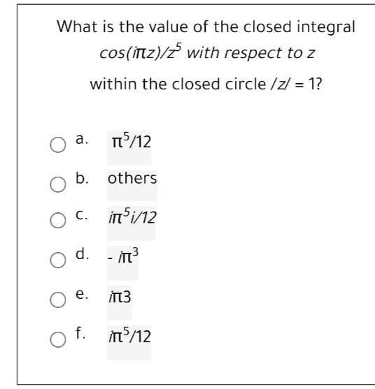 What is the value of the closed integral
cos(İtz)/z with respect to z
within the closed circle /z/ = 1?
а.
/12
b. others
c. in i/12
d. - T?
е.
İTT3
f. m/12
