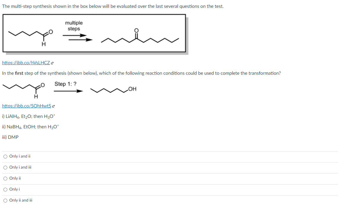 The multi-step synthesis shown in the box below will be evaluated over the last several questions on the test.
multiple
steps
https://ibb.co/hVsLHCZ
In the first step of the synthesis (shown below), which of the following reaction conditions could be used to complete the transformation?
Step 1:?
https://ibb.co/SQhHwtS
i) LIAIH4, Et20; then H30*
ii) NaBH4, EtOH; then H30*
iii) DMP
O Only i and ii
O Only i and iii
O Only ii
O Only i
O Only ii and i
