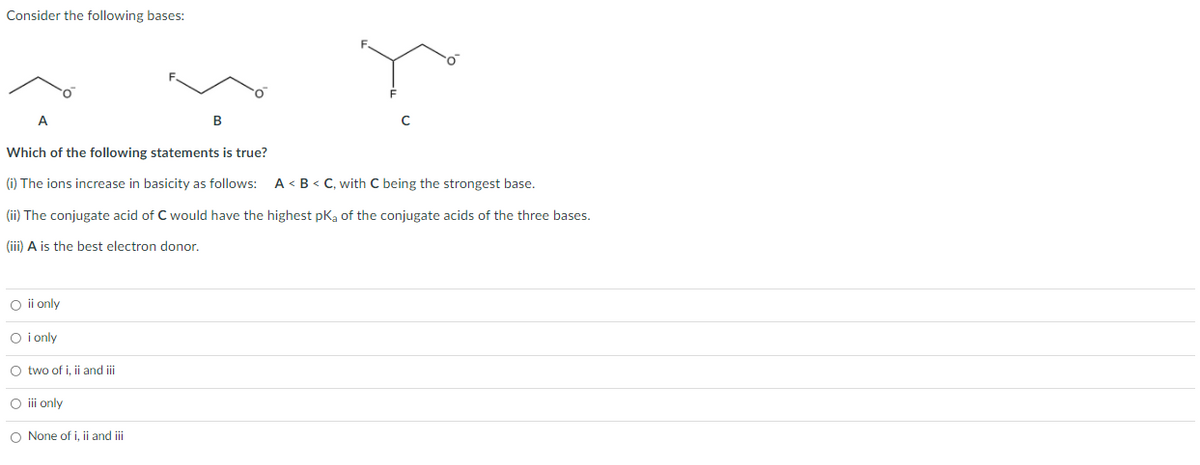 Consider the following bases:
A
Which of the following statements is true?
(i) The ions increase in basicity as follows:
A < B < C, with C being the strongest base.
(ii) The conjugate acid of C would have the highest pKa of the conjugate acids of the three bases.
(iii) A is the best electron donor.
O ii only
O i only
O two of i, ii and i
O i only
O None of i, ii and iii
