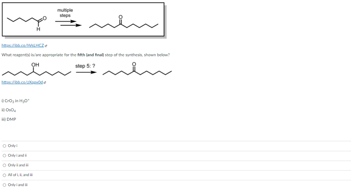 multiple
steps
H.
https://ibb.co/hVsLHCZ e
What reagent(s) is/are appropriate for the fifth (and final) step of the synthesis, shown below?
OH
step 5: ?
https://ibb.co/zXqpx0d e
i) Croz in H30+
ii) OsO4
iii) DMP
O Only i
O Only i and ii
O Only ii and i
O All of i, ii, and iii
O Only i and i
