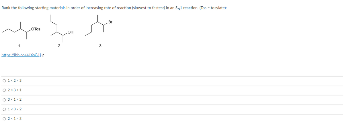 Rank the following starting materials in order of increasing rate of reaction (slowest to fastest) in an SN1 reaction. (Tos = tosylate):
Br
LOTOS
OH
1
2
3
https://ibb.co/4JXsG1je
O 1< 2 < 3
O 2 < 3 < 1
O 3<1< 2
O 1<3< 2
O 2<1<3
