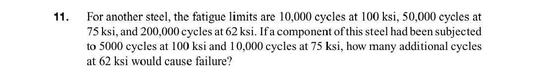 For another steel, the fatigue limits are 10,000 cycles at 100 ksi, 50,000 cycles at
75 ksi, and 200,000 cycles at 62 ksi. If a component of this steel had been subjected
to 5000 cycles at 100 ksi and 10,000 cycles at 75 ksi, how many additional cycles
11.
at 62 ksi would cause failure?

