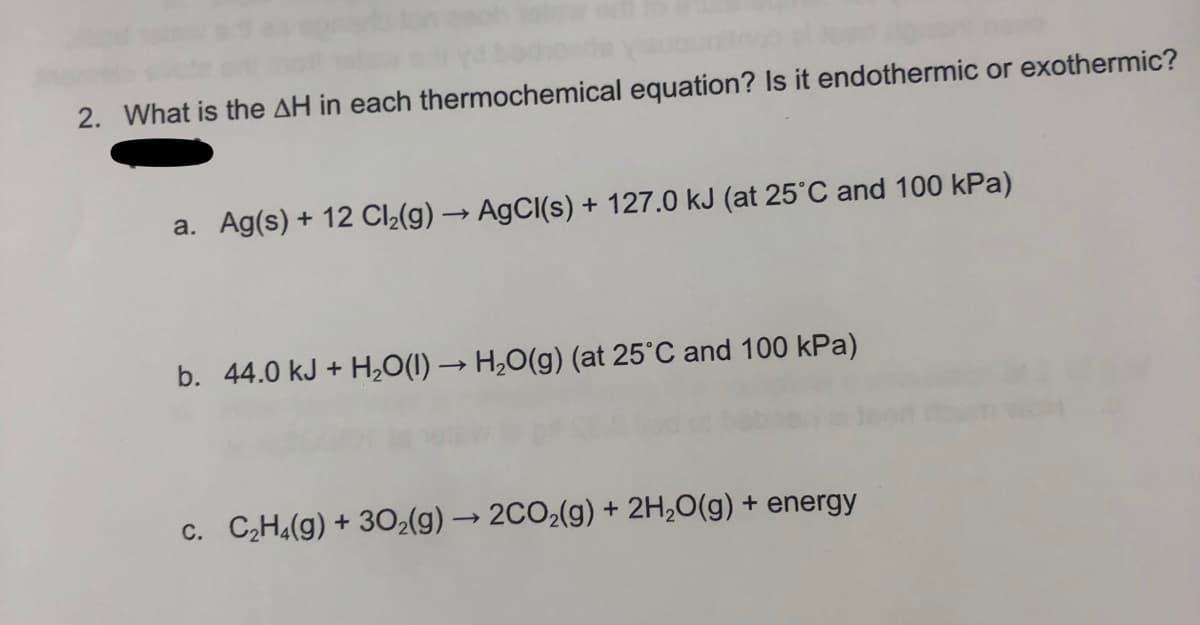 uour
2. What is the AH in each thermochemical equation? Is it endothermic or exothermic?
a. Ag(s) + 12 Cl₂(g) → AgCl(s) + 127.0 kJ (at 25°C and 100 kPa)
b. 44.0 kJ + H₂O(l) → H₂O(g) (at 25°C and 100 kPa)
c. C₂H₂(g) + 30₂(g) → 2CO₂(g) + 2H₂O(g) + energy