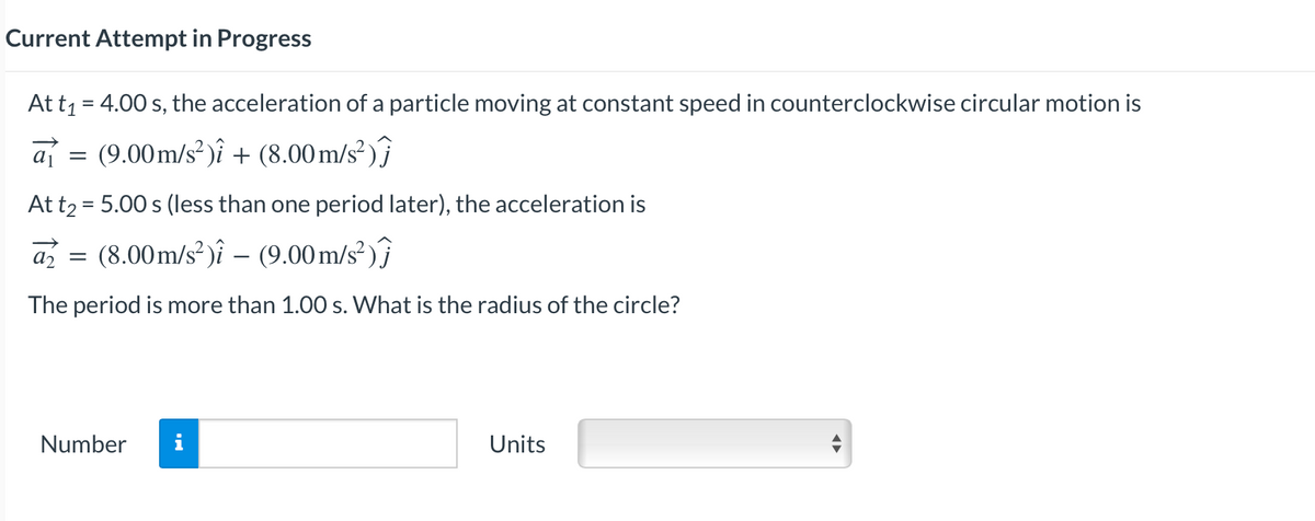 Current Attempt in Progress
At t₁ = 4.00 s, the acceleration of a particle moving at constant speed in counterclockwise circular motion is
a₁
a₁ = (9.00m/s²)i + (8.00 m/s²)
At t₂ = 5.00 s (less than one period later), the acceleration is
a = (8.00m/s²) - (9.00m/s²)
a₂
The period is more than 1.00 s. What is the radius of the circle?
Number
Units