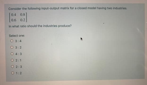 Consider the following input-output matrix for a closed model having two industries.
0.4 0.8
0.6 0.2
In what ratio should the industries produce?
Select one:
O 3:4
O 3:2
O 4:3
O 2:1
O 2:3
O 1:2
