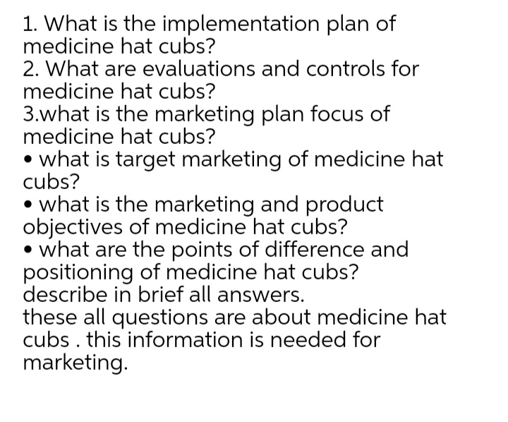 1. What is the implementation plan of
medicine hat cubs?
2. What are evaluations and controls for
medicine hat cubs?
3.what is the marketing plan focus of
medicine hat cubs?
• what is target marketing of medicine hat
cubs?
• what is the marketing and product
objectives of medicine hat cubs?
what are the points of difference and
positioning of medicine hat cubs?
describe in brief all answers.
these all questions are about medicine hat
cubs . this information is needed for
marketing.

