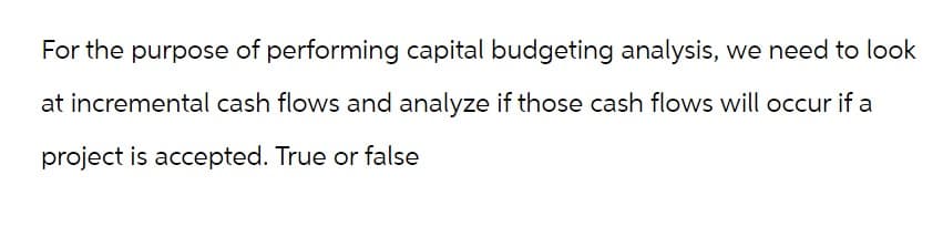 For the purpose of performing capital budgeting analysis, we need to look
at incremental cash flows and analyze if those cash flows will occur if a
project is accepted. True or false
