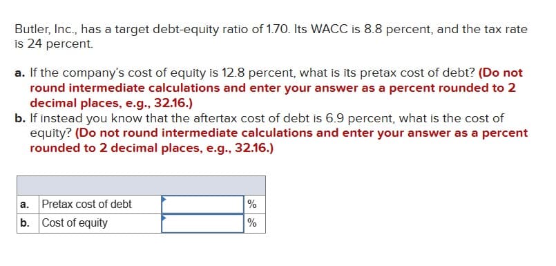 Butler, Inc., has a target debt-equity ratio of 1.70. Its WACC is 8.8 percent, and the tax rate
is 24 percent.
a. If the company's cost of equity is 12.8 percent, what is its pretax cost of debt? (Do not
round intermediate calculations and enter your answer as a percent rounded to 2
decimal places, e.g., 32.16.)
b. If instead you know that the aftertax cost of debt is 6.9 percent, what is the cost of
equity? (Do not round intermediate calculations and enter your answer as a percent
rounded to 2 decimal places, e.g., 32.16.)
Pretax cost of debt
a.
b. Cost of equity
%
%