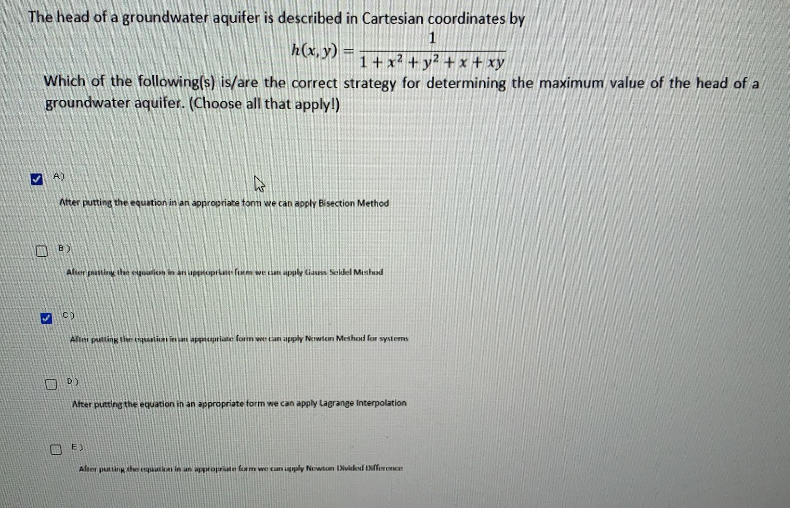 The head of a groundwater aquifer is described in Cartesian coordinates by
1
h(x, y) =
1+ x2 + y2 + x + xy
Which of the following(s) is/are the correct strategy for determining the maximum value of the head of a
groundwater aquifer. (Choose all that apply!)
A)
Ater putting the equation in an appropriate tonm we can apply Bisection Method
B)
After pasting the eigualicon in an uppoprkate fum we cian apply Ciauss Seldel Meshud
C)
Alliti putting tie tli inan appipriate fonm we tan apply Newien Methed for systems
O D)
After putting the equation in an appropriate form we can apply Lagrange Interpolation
E)
Alser puting thqutn in an appropriate fam we can ply Newton Dividesd Nfferne

