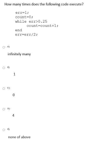 How many times does the following code execute?
err=1;
count=0;
while err>0.25
count=count+1;
end
err=err/2;
A)
infinitely many
8)
1
D)
E)
none of above
