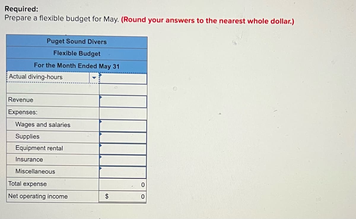 Required:
Prepare a flexible budget for May. (Round your answers to the nearest whole dollar.)
Puget Sound Divers
Flexible Budget
For the Month Ended May 31
Actual diving-hours
Revenue
Expenses:
Wages and salaries
Supplies
Equipment rental
Insurance
Miscellaneous
Total expense
Net operating income
$
0
0