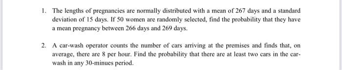 1. The lengths of pregnancies are normally distributed with a mean of 267 days and a standard
deviation of 15 days. If 50 women are randomly selected, find the probability that they have
a mean pregnancy between 266 days and 269 days.
2. A car-wash operator counts the number of cars arriving at the premises and finds that, on
average, there are 8 per hour. Find the probability that there are at least two cars in the car-
wash in any 30-minues period.