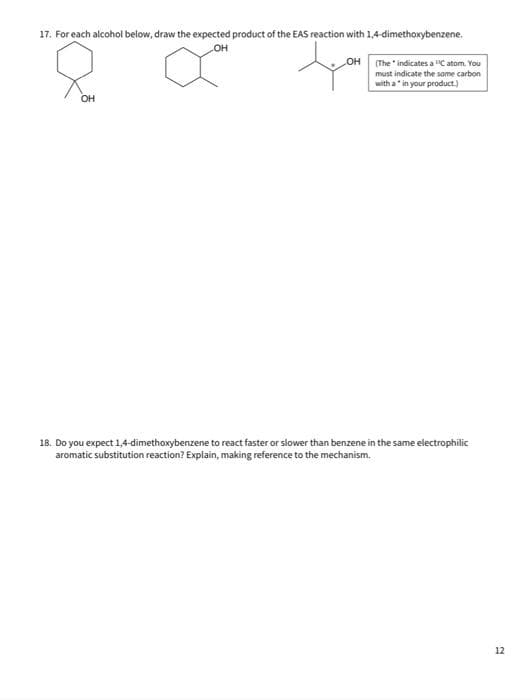 17. For each alcohol below, draw the expected product of the EAS reaction with 1,4-dimethoxybenzene.
OH
OH
(The indicates a "C atom. You
must indicate the same carbon
with a" in your product.)
OH
18. Do you expect 1,4-dimethoxybenzene to react faster or slower than benzene in the same electrophilic
aromatic substitution reaction? Explain, making reference to the mechanism.
12