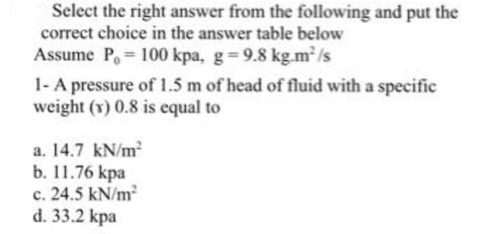 Select the right answer from the following and put the
correct choice in the answer table below
Assume P, 100 kpa, g=9.8 kg.m²/s
1-A pressure of 1.5 m of head of fluid with a specific
weight (v) 0.8 is equal to
a. 14.7 kN/m?
b. 11.76 kpa
c. 24.5 kN/m
d. 33.2 kpa
