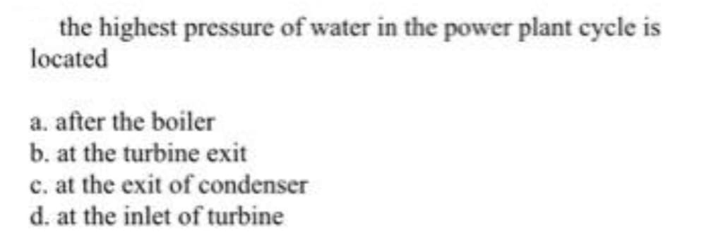 the highest pressure of water in the power plant cycle is
located
a. after the boiler
b. at the turbine exit
c. at the exit of condenser
d. at the inlet of turbine
