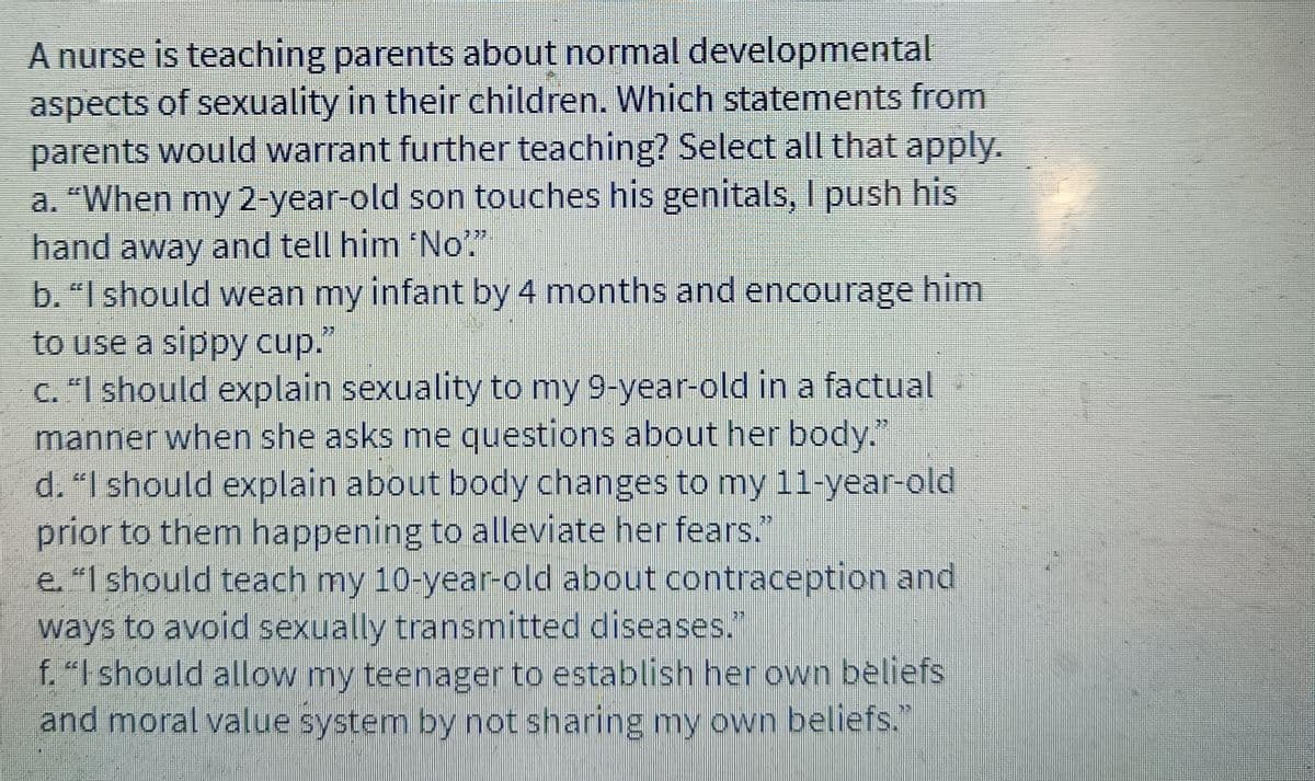 A nurse is teaching parents about normal developmental
aspects of sexuality in their children. Which statements from
parents would warrant further teaching? Select all that apply.
a. "When my 2-year-old son touches his genitals, I push his
hand away and tell him "No"."
b. "I should wean my infant by 4 months and encourage him
to use a sippy cup."
c. "I should explain sexuality to my 9-year-old in a factual
manner when she asks me questions about her body."
d. "I should explain about body changes to my 11-year-old
prior to them happening to alleviate her fears."
e. "I should teach my 10-year-old about contraception and
ways to avoid sexually transmitted diseases."
f. "I should allow my teenager to establish her own beliefs
and moral value system by not sharing my own beliefs."