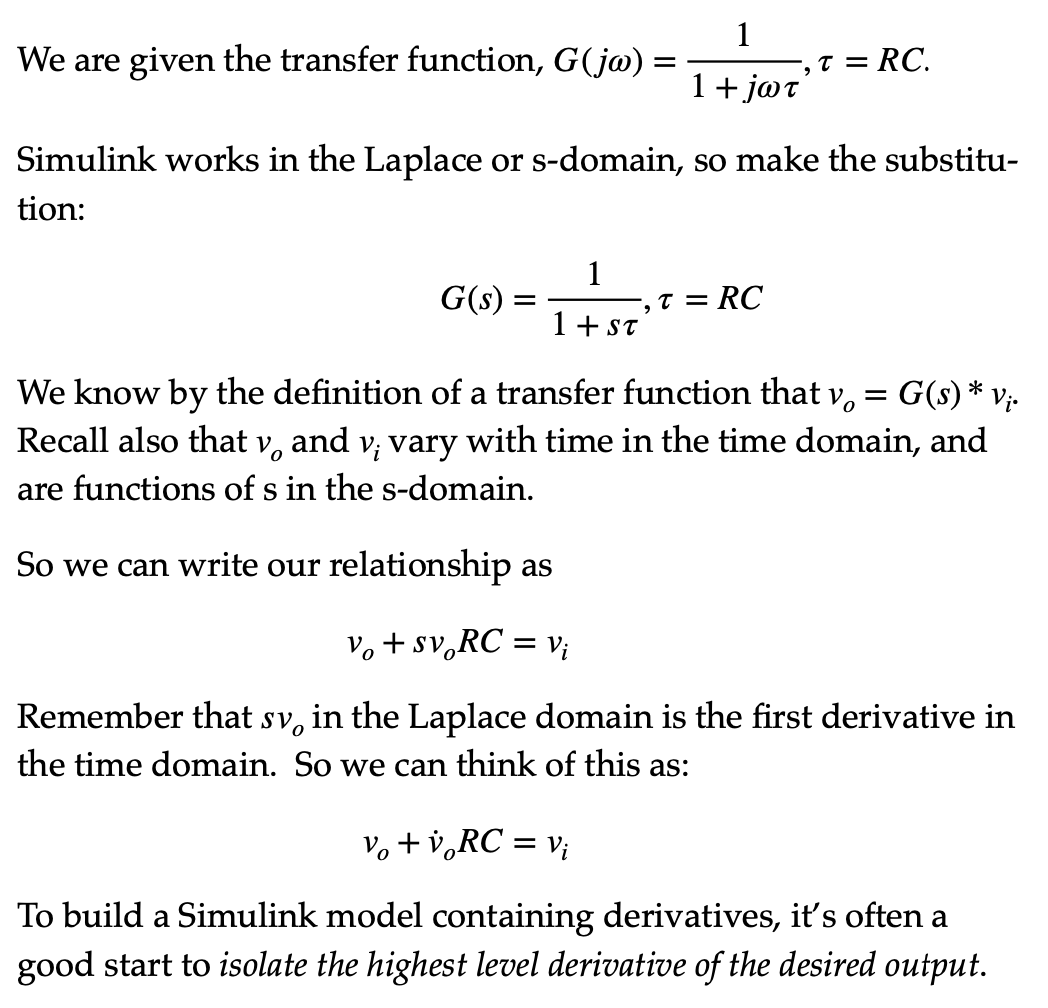 1
We are given the transfer function, G(j@) =
T = RC.
1+ jøt'
Simulink works in the Laplace or s-domain, so make the substitu-
tion:
G(s)
1
T = RC
1 + ST
We know by the definition of a transfer function that v,
Recall also that v, and v; vary with time in the time domain, and
G(s) * Vị-
are functions of s in the s-domain.
So we can write our relationship as
V, + sv,RC = v;
Remember that sv, in the Laplace domain is the first derivative in
the time domain. So we can think of this as:
Vo + v,RC = v;
To build a Simulink model containing derivatives, it's often a
good start to isolate the highest level derivative of the desired output.
