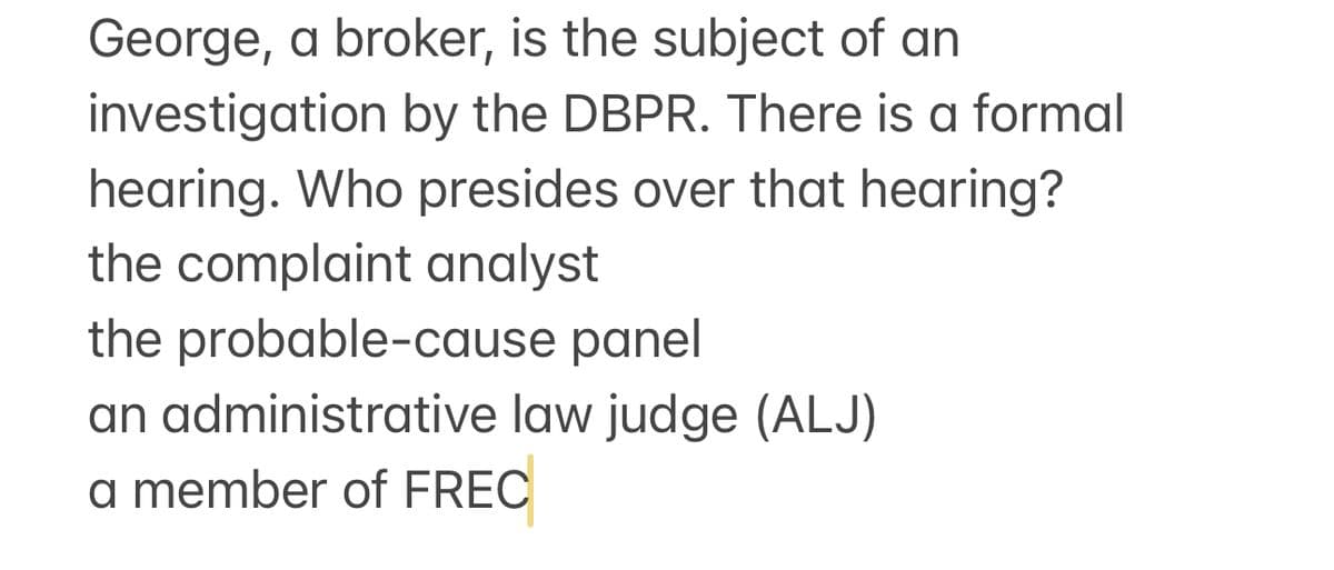 George, a broker, is the subject of an
investigation by the DBPR. There is a formal
hearing. Who presides over that hearing?
the complaint analyst
the probable-cause panel
an administrative law judge (ALJ)
a member of FREC