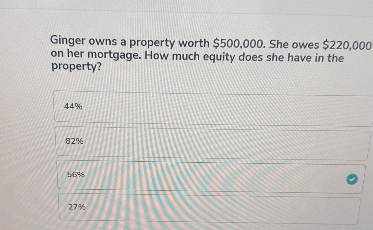 Ginger owns a property worth $500,000. She owes $220,000
on her mortgage. How much equity does she have in the
property?
44%
82%
56%
27%