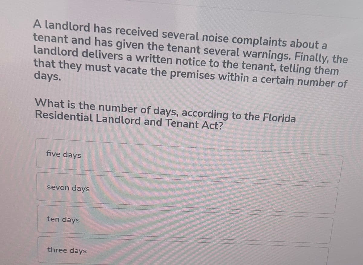 A landlord has received several noise complaints about a
tenant and has given the tenant several warnings. Finally, the
landlord delivers a written notice to the tenant, telling them
that they must vacate the premises within a certain number of
days.
What is the number of days, according to the Florida
Residential Landlord and Tenant Act?
five days
seven days
ten days
three days