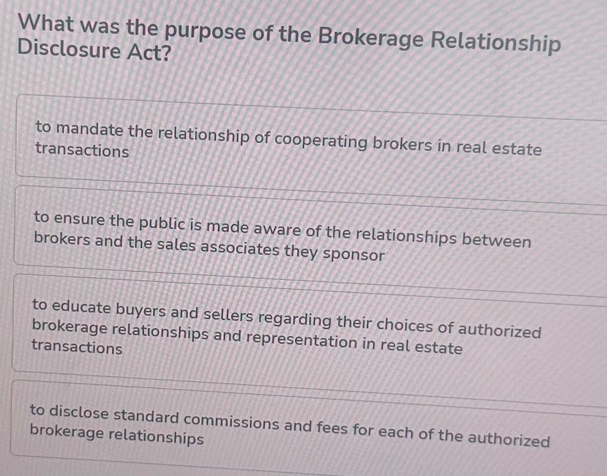 What was the purpose of the Brokerage Relationship
Disclosure Act?
to mandate the relationship of cooperating brokers in real estate
transactions
to ensure the public is made aware of the relationships between
brokers and the sales associates they sponsor
to educate buyers and sellers regarding their choices of authorized
brokerage relationships and representation in real estate
transactions
to disclose standard commissions and fees for each of the authorized
brokerage relationships