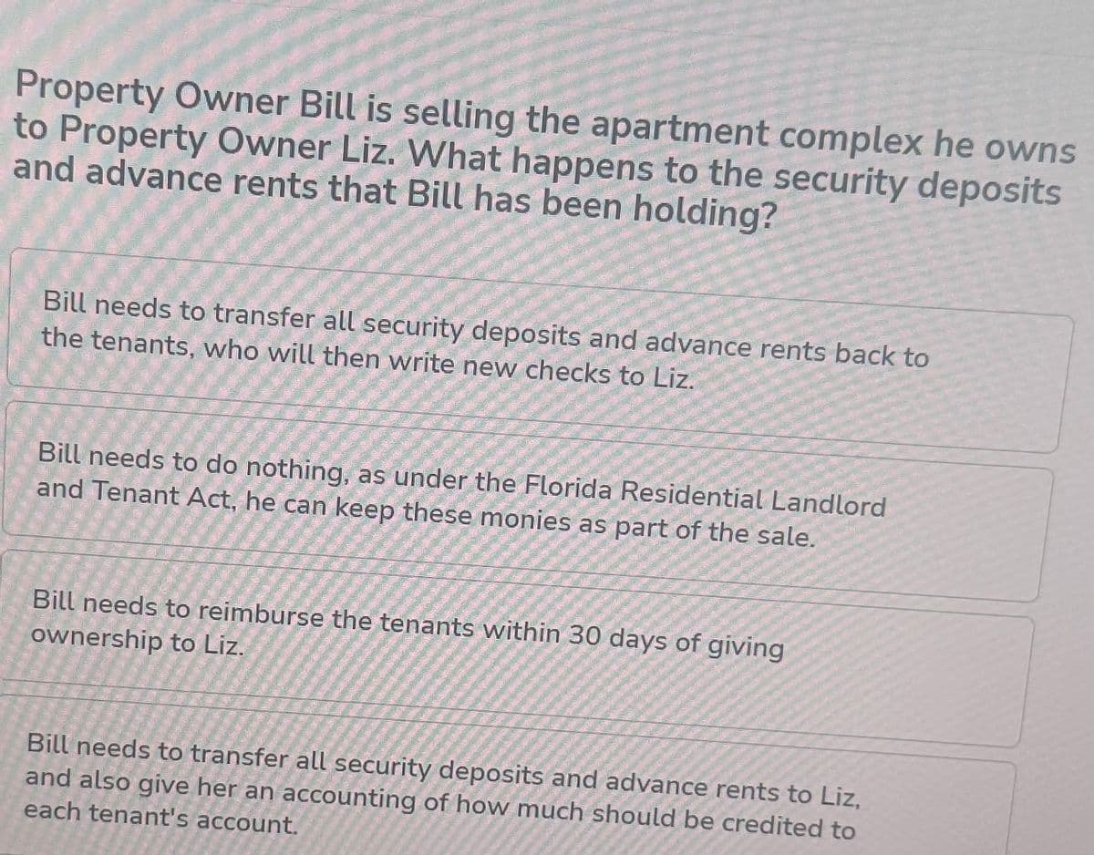 Property Owner Bill is selling the apartment complex he owns
to Property Owner Liz. What happens to the security deposits
and advance rents that Bill has been holding?
Bill needs to transfer all security deposits and advance rents back to
the tenants, who will then write new checks to Liz.
Bill needs to do nothing, as under the Florida Residential Landlord
and Tenant Act, he can keep these monies as part of the sale.
Bill needs to reimburse the tenants within 30 days of giving
ownership to Liz.
Bill needs to transfer all security deposits and advance rents to Liz,
and also give her an accounting of how much should be credited to
each tenant's account.