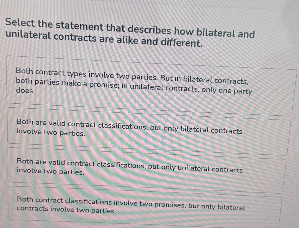 Select the statement that describes how bilateral and
unilateral contracts are alike and different.
Both contract types involve two parties. But in bilateral contracts,
both parties make a promise; in unilateral contracts, only one party
does.
Both are valid contract classifications, but only bilateral contracts
involve two parties.
Both are valid contract classifications, but only unilateral contracts
involve two parties.
Both contract classifications involve two promises, but only bilateral
contracts involve two parties.