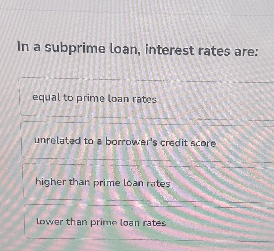 In a subprime loan, interest rates are:
equal to prime loan rates
unrelated to a borrower's credit score
higher than prime loan rates
lower than prime loan rates