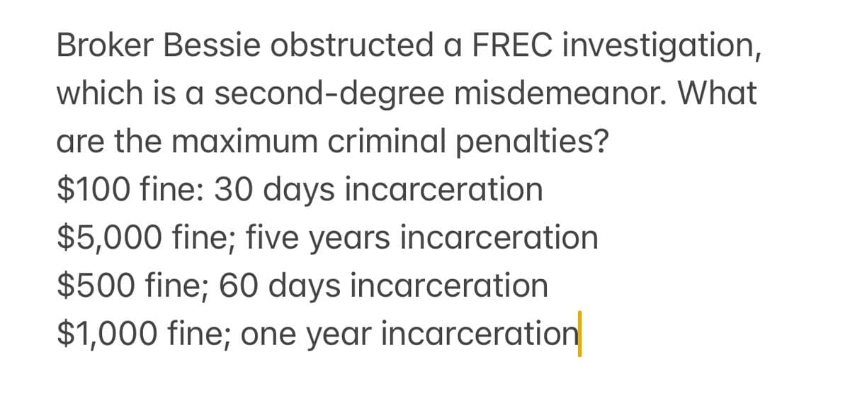 Broker Bessie obstructed a FREC investigation,
which is a second-degree misdemeanor. What
are the maximum criminal penalties?
$100 fine: 30 days incarceration
$5,000 fine; five years incarceration
$500 fine; 60 days incarceration
$1,000 fine; one year incarceration