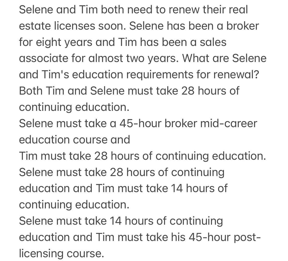 Selene and Tim both need to renew their real
estate licenses soon. Selene has been a broker
for eight years and Tim has been a sales
associate for almost two years. What are Selene
and Tim's education requirements for renewal?
Both Tim and Selene must take 28 hours of
continuing education.
Selene must take a 45-hour broker mid-career
education course and
Tim must take 28 hours of continuing education.
Selene must take 28 hours of continuing
education and Tim must take 14 hours of
continuing education.
Selene must take 14 hours of continuing
education and Tim must take his 45-hour post-
licensing course.