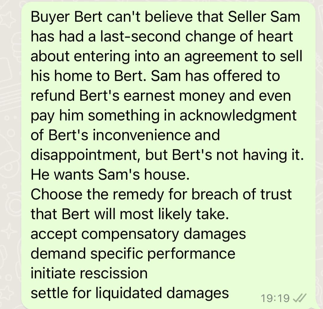 Buyer Bert can't believe that Seller Sam
has had a last-second change of heart
about entering into an agreement to sell
his home to Bert. Sam has offered to
refund Bert's earnest money and even
pay him something in acknowledgment
of Bert's inconvenience and
disappointment, but Bert's not having it.
He wants Sam's house.
Choose the remedy for breach of trust
that Bert will most likely take.
accept compensatory damages
demand specific performance
initiate rescission
settle for liquidated damages
19:19
